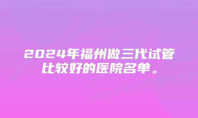 2024年福州做三代试管比较好的医院名单。