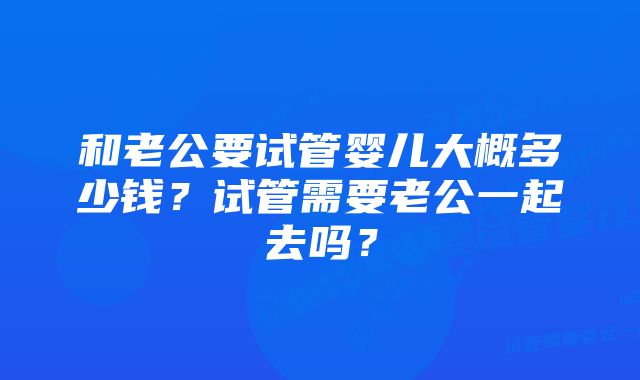 和老公要试管婴儿大概多少钱？试管需要老公一起去吗？