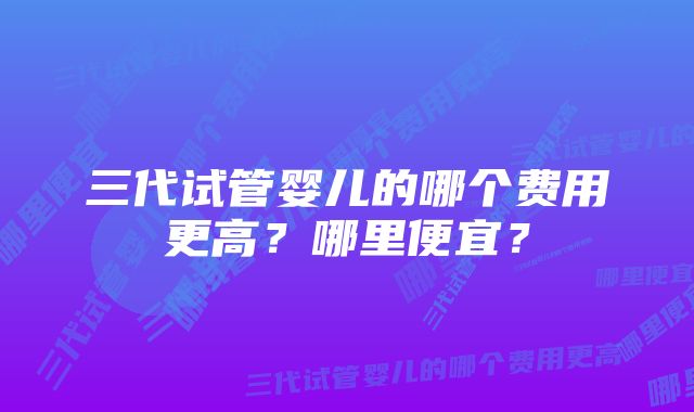 三代试管婴儿的哪个费用更高？哪里便宜？