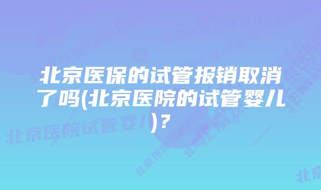 北京医保的试管报销取消了吗(北京医院的试管婴儿)？