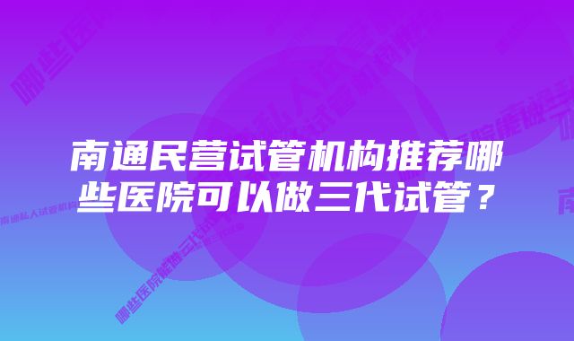 南通民营试管机构推荐哪些医院可以做三代试管？