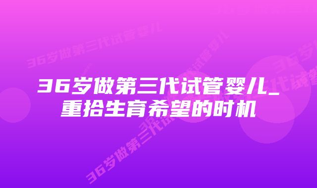 36岁做第三代试管婴儿_重拾生育希望的时机