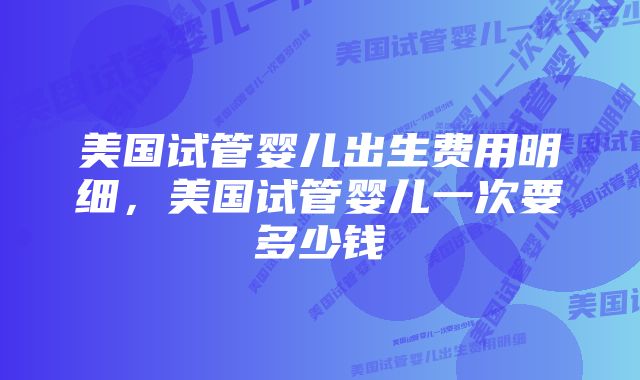 美国试管婴儿出生费用明细，美国试管婴儿一次要多少钱