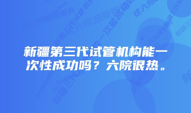 新疆第三代试管机构能一次性成功吗？六院很热。