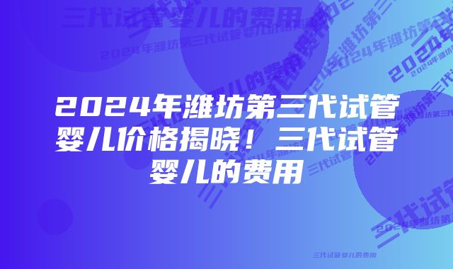 2024年潍坊第三代试管婴儿价格揭晓！三代试管婴儿的费用