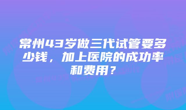 常州43岁做三代试管要多少钱，加上医院的成功率和费用？