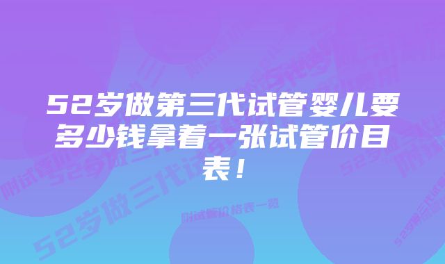 52岁做第三代试管婴儿要多少钱拿着一张试管价目表！