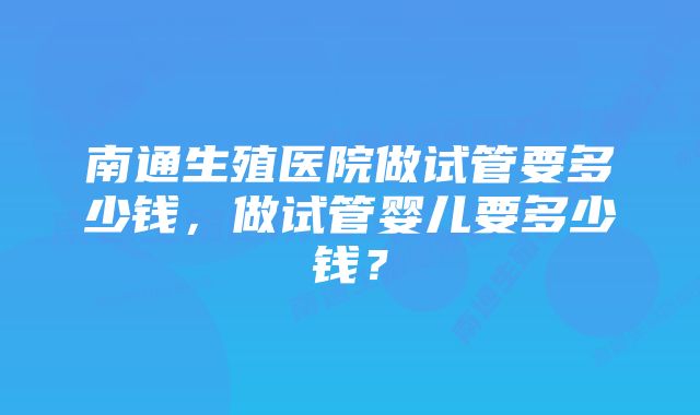 南通生殖医院做试管要多少钱，做试管婴儿要多少钱？