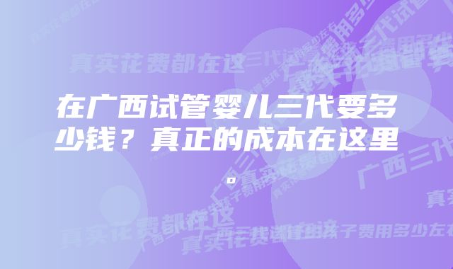 在广西试管婴儿三代要多少钱？真正的成本在这里。