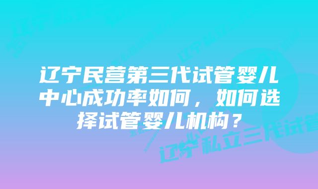 辽宁民营第三代试管婴儿中心成功率如何，如何选择试管婴儿机构？