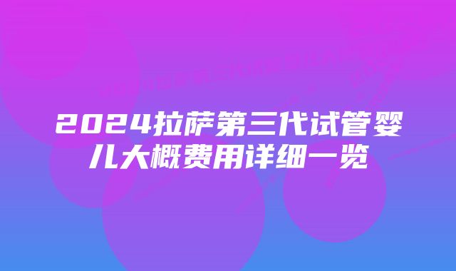 2024拉萨第三代试管婴儿大概费用详细一览