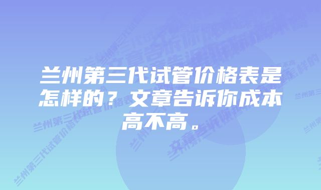 兰州第三代试管价格表是怎样的？文章告诉你成本高不高。