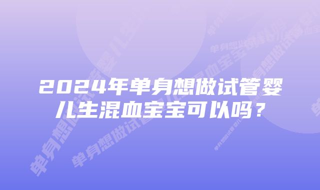 2024年单身想做试管婴儿生混血宝宝可以吗？