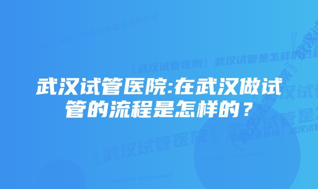 武汉试管医院:在武汉做试管的流程是怎样的？