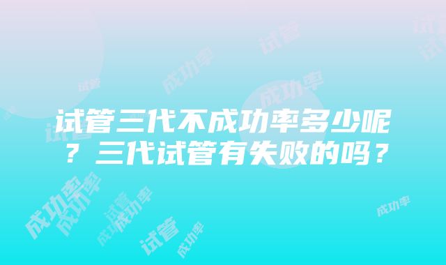 试管三代不成功率多少呢？三代试管有失败的吗？