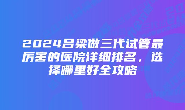 2024吕梁做三代试管最厉害的医院详细排名，选择哪里好全攻略