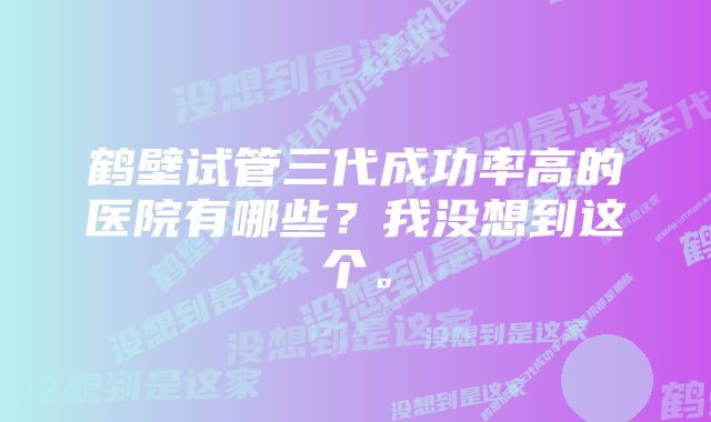 鹤壁试管三代成功率高的医院有哪些？我没想到这个。