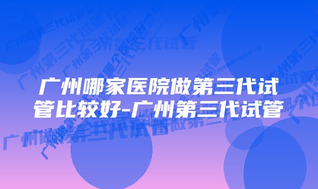 广州哪家医院做第三代试管比较好-广州第三代试管