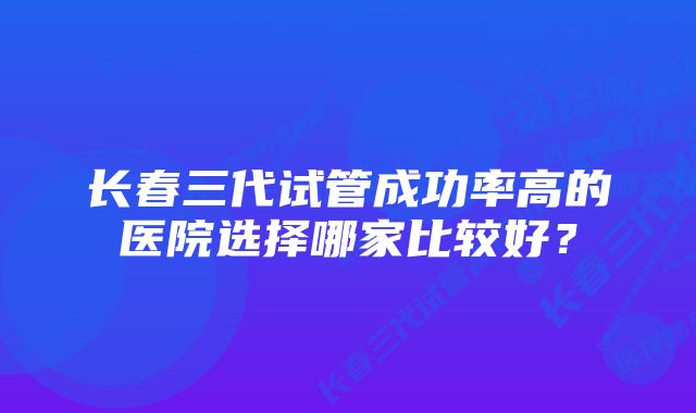 长春三代试管成功率高的医院选择哪家比较好？