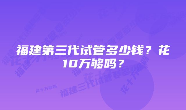 福建第三代试管多少钱？花10万够吗？