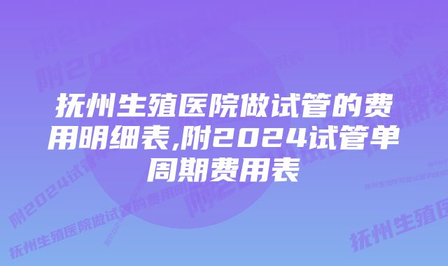 抚州生殖医院做试管的费用明细表,附2024试管单周期费用表