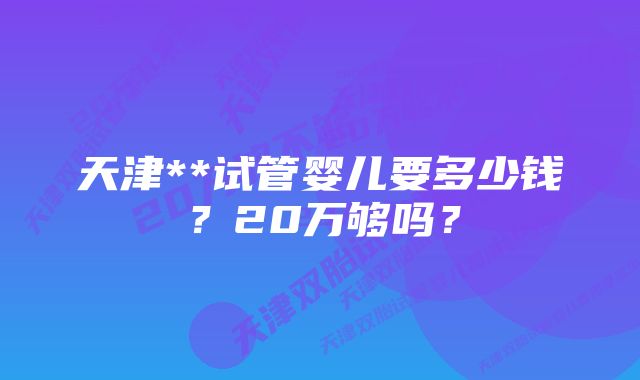 天津**试管婴儿要多少钱？20万够吗？