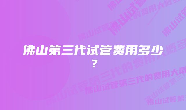 佛山第三代试管费用多少？