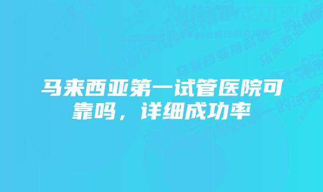 马来西亚第一试管医院可靠吗，详细成功率