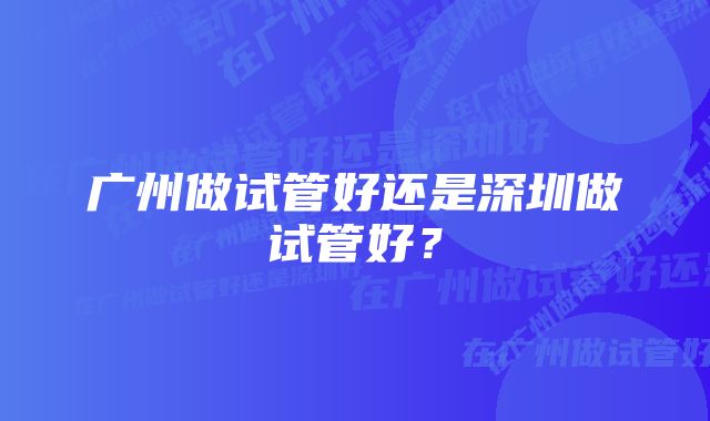 广州做试管好还是深圳做试管好？