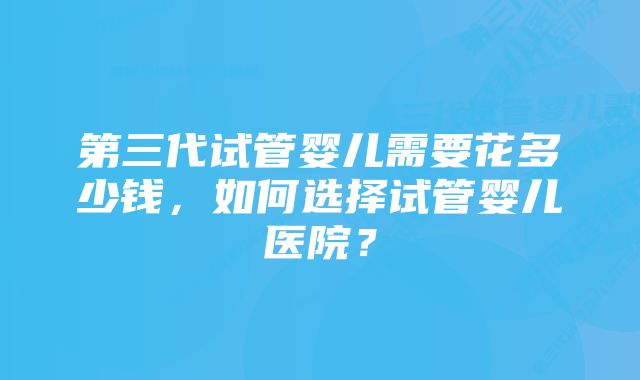 第三代试管婴儿需要花多少钱，如何选择试管婴儿医院？