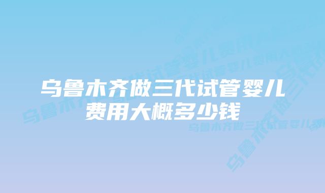 乌鲁木齐做三代试管婴儿费用大概多少钱