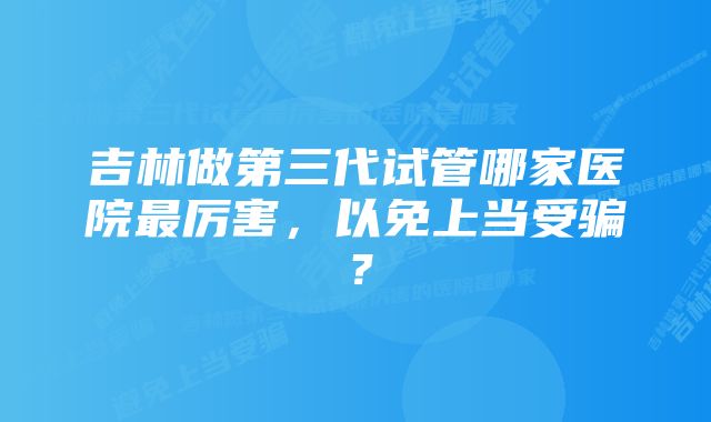 吉林做第三代试管哪家医院最厉害，以免上当受骗？