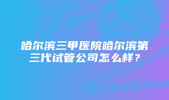 哈尔滨三甲医院哈尔滨第三代试管公司怎么样？