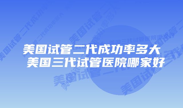 美国试管二代成功率多大 美国三代试管医院哪家好