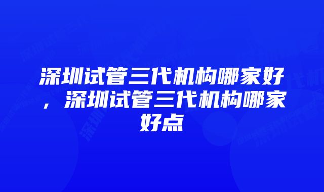 深圳试管三代机构哪家好，深圳试管三代机构哪家好点