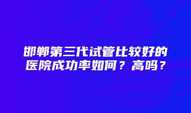 邯郸第三代试管比较好的医院成功率如何？高吗？