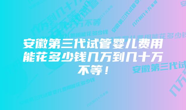 安徽第三代试管婴儿费用能花多少钱几万到几十万不等！