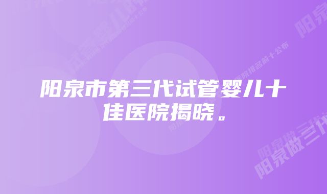 阳泉市第三代试管婴儿十佳医院揭晓。