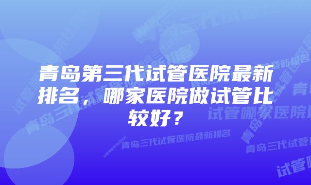 青岛第三代试管医院最新排名，哪家医院做试管比较好？