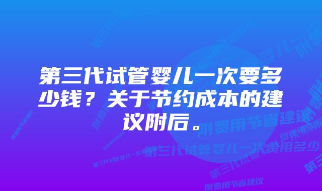 第三代试管婴儿一次要多少钱？关于节约成本的建议附后。