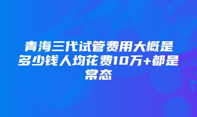 青海三代试管费用大概是多少钱人均花费10万+都是常态