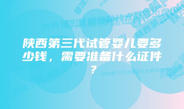 陕西第三代试管婴儿要多少钱，需要准备什么证件？