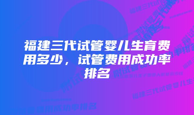 福建三代试管婴儿生育费用多少，试管费用成功率排名