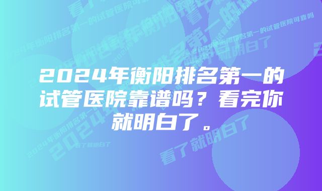 2024年衡阳排名第一的试管医院靠谱吗？看完你就明白了。