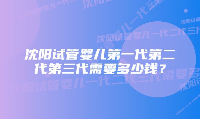 沈阳试管婴儿第一代第二代第三代需要多少钱？