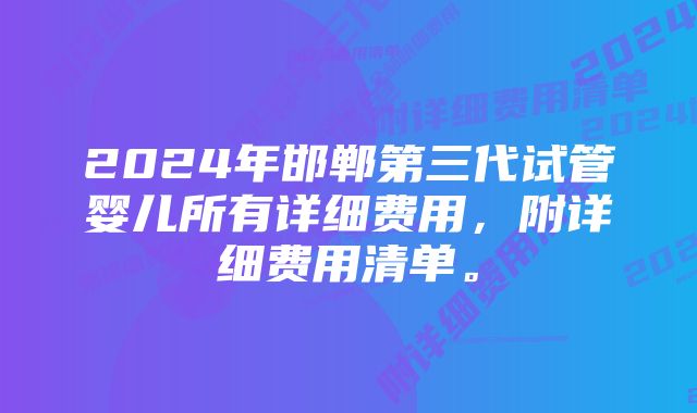 2024年邯郸第三代试管婴儿所有详细费用，附详细费用清单。