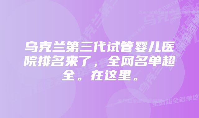 乌克兰第三代试管婴儿医院排名来了，全网名单超全。在这里。