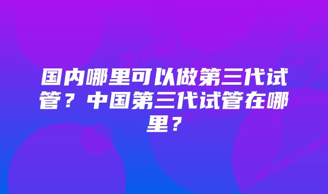 国内哪里可以做第三代试管？中国第三代试管在哪里？