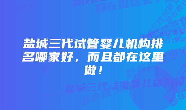 盐城三代试管婴儿机构排名哪家好，而且都在这里做！