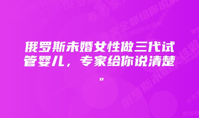 俄罗斯未婚女性做三代试管婴儿，专家给你说清楚。